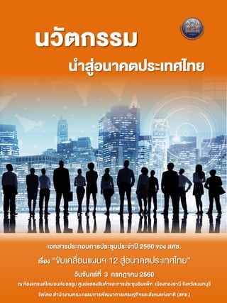 นวัตกรรม
นาสู่อนาคตประเทศไทย
เอกสารประกอบการประชุมประจาปี 2560 ของ สศช.
เรื่อง “ขับเคลื่อนแผนฯ 12 สู่อนาคตประเทศไทย”
วันจันทร์ที่ 3 กรกฎาคม 2560
ณ ห้องแกรนด์ไดมอนด์บอลรูม ศูนย์แสดงสินค้าและการประชุมอิมแพ็ค เมืองทองธานี จังหวัดนนทบุรี
จัดโดย สานักงานคณะกรรมการพัฒนาการเศรษฐกิจและสังคมแห่งชาติ (สศช.)
 