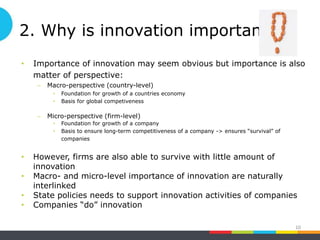 2. Why is innovation important ?
• Importance of innovation may seem obvious but importance is also
matter of perspective:
– Macro-perspective (country-level)
• Foundation for growth of a countries economy
• Basis for global competiveness
– Micro-perspective (firm-level)
• Foundation for growth of a company
• Basis to ensure long-term competitiveness of a company -> ensures “survival” of
companies
• However, firms are also able to survive with little amount of
innovation
• Macro- and micro-level importance of innovation are naturally
interlinked
• State policies needs to support innovation activities of companies
• Companies “do” innovation
10
 