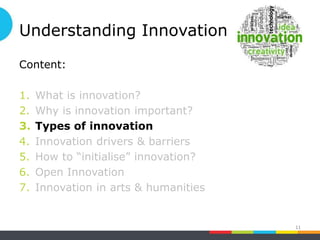 Understanding Innovation
Content:
1. What is innovation?
2. Why is innovation important?
3. Types of innovation
4. Innovation drivers & barriers
5. How to “initialise” innovation?
6. Open Innovation
7. Innovation in arts & humanities
11
 