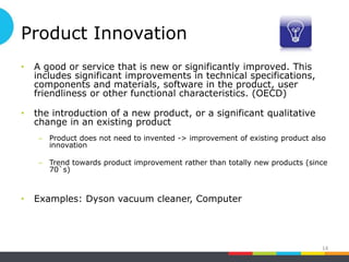 Product Innovation
• A good or service that is new or significantly improved. This
includes significant improvements in technical specifications,
components and materials, software in the product, user
friendliness or other functional characteristics. (OECD)
• the introduction of a new product, or a significant qualitative
change in an existing product
– Product does not need to invented -> improvement of existing product also
innovation
– Trend towards product improvement rather than totally new products (since
70`s)
• Examples: Dyson vacuum cleaner, Computer
14
 
