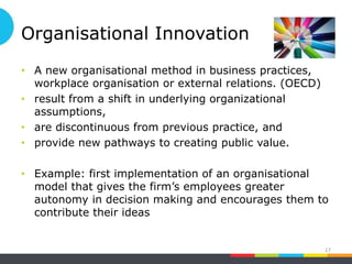 Organisational Innovation
• A new organisational method in business practices,
workplace organisation or external relations. (OECD)
• result from a shift in underlying organizational
assumptions,
• are discontinuous from previous practice, and
• provide new pathways to creating public value.
• Example: first implementation of an organisational
model that gives the firm’s employees greater
autonomy in decision making and encourages them to
contribute their ideas
17
 