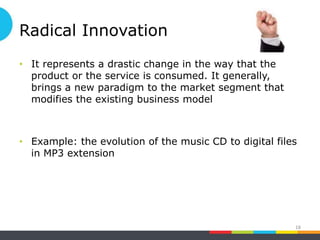 Radical Innovation
• It represents a drastic change in the way that the
product or the service is consumed. It generally,
brings a new paradigm to the market segment that
modifies the existing business model
• Example: the evolution of the music CD to digital files
in MP3 extension
18
 
