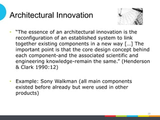Architectural Innovation
• “The essence of an architectural innovation is the
reconfiguration of an established system to link
together existing components in a new way […] The
important point is that the core design concept behind
each component-and the associated scientific and
engineering knowledge-remain the same.” (Henderson
& Clark 1990:12)
• Example: Sony Walkman (all main components
existed before already but were used in other
products)
19
 
