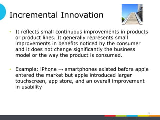 Incremental Innovation
• It reflects small continuous improvements in products
or product lines. It generally represents small
improvements in benefits noticed by the consumer
and it does not change significantly the business
model or the way the product is consumed.
• Example: iPhone → smartphones existed before apple
entered the market but apple introduced larger
touchscreen, app store, and an overall improvement
in usability
20
 
