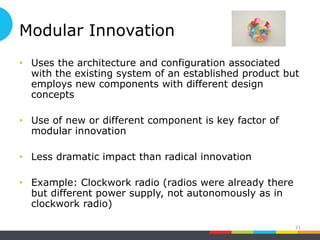 Modular Innovation
• Uses the architecture and configuration associated
with the existing system of an established product but
employs new components with different design
concepts
• Use of new or different component is key factor of
modular innovation
• Less dramatic impact than radical innovation
• Example: Clockwork radio (radios were already there
but different power supply, not autonomously as in
clockwork radio)
21
 