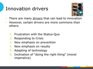 Innovation drivers
• There are many drivers that can lead to innovation
• However, certain drivers are more commons than
others:
1. Frustration with the Status-Quo
2. Responding to Crisis
3. New emphasis on prevention
4. New emphasis on results
5. Adapting of technology
6. Inclination of “doing the right thing” (moral
imperative)
25
 