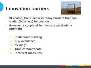 Innovation barriers
• Of course, there are also many barriers that can
hinder (business) innovation
• However, a couple of barriers are particularly
common:
1. Inadequate funding
2. Risk avoidance
3. “Siloing”
4. Time commitments
5. Incorrect measures
26
 