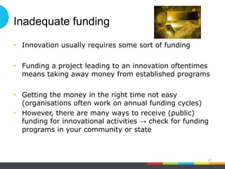 Inadequate funding
• Innovation usually requires some sort of funding
• Funding a project leading to an innovation oftentimes
means taking away money from established programs
• Getting the money in the right time not easy
(organisations often work on annual funding cycles)
• However, there are many ways to receive (public)
funding for innovational activities → check for funding
programs in your community or state
27
 
