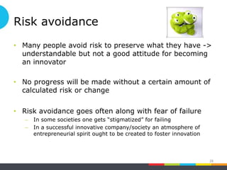 Risk avoidance
• Many people avoid risk to preserve what they have ->
understandable but not a good attitude for becoming
an innovator
• No progress will be made without a certain amount of
calculated risk or change
• Risk avoidance goes often along with fear of failure
– In some societies one gets “stigmatized” for failing
– In a successful innovative company/society an atmosphere of
entrepreneurial spirit ought to be created to foster innovation
28
 