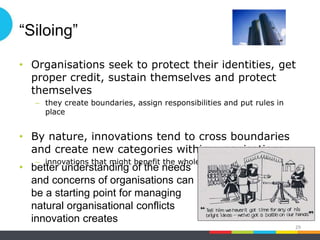 “Siloing”
• Organisations seek to protect their identities, get
proper credit, sustain themselves and protect
themselves
– they create boundaries, assign responsibilities and put rules in
place
• By nature, innovations tend to cross boundaries
and create new categories within organisations
– innovations that might benefit the whole enterprise can be “killed”
29
• better understanding of the needs
and concerns of organisations can
be a starting point for managing
natural organisational conflicts
innovation creates
 