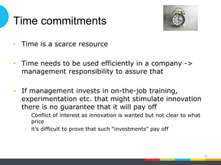 Time commitments
• Time is a scarce resource
• Time needs to be used efficiently in a company ->
management responsibility to assure that
• If management invests in on-the-job training,
experimentation etc. that might stimulate innovation
there is no guarantee that it will pay off
– Conflict of interest as innovation is wanted but not clear to what
price
– it’s difficult to prove that such “investments” pay off
31
 