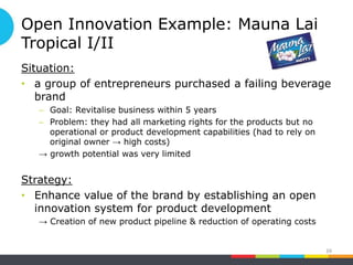 Open Innovation Example: Mauna Lai
Tropical I/II
Situation:
• a group of entrepreneurs purchased a failing beverage
brand
– Goal: Revitalise business within 5 years
– Problem: they had all marketing rights for the products but no
operational or product development capabilities (had to rely on
original owner → high costs)
→ growth potential was very limited
Strategy:
• Enhance value of the brand by establishing an open
innovation system for product development
→ Creation of new product pipeline & reduction of operating costs
39
 