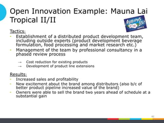 Open Innovation Example: Mauna Lai
Tropical II/II
Tactics:
• Establishment of a distributed product development team,
including outside experts (product development beverage
formulation, food processing and market research etc.)
• Management of the team by professional consultancy in a
phased review process
→ Cost reduction for existing products
→ Development of product line extensions
Results:
• Increased sales and profitability
• New excitement about the brand among distributors (also b/c of
better product pipeline increased value of the brand)
• Owners were able to sell the brand two years ahead of schedule at a
substantial gain
40
 
