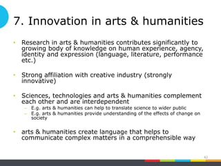 7. Innovation in arts & humanities
• Research in arts & humanities contributes significantly to
growing body of knowledge on human experience, agency,
identity and expression (language, literature, performance
etc.)
• Strong affiliation with creative industry (strongly
innovative)
• Sciences, technologies and arts & humanities complement
each other and are interdependent
– E.g. arts & humanities can help to translate science to wider public
– E.g. arts & humanities provide understanding of the effects of change on
society
• arts & humanities create language that helps to
communicate complex matters in a comprehensible way
42
 