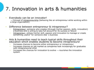 7. Innovation in arts & humanities
• Everybody can be an innovator!
→ Concept of intrapreneurship (behaving like an entrepreneur while working within
a large organisation)
• Difference between entrepreneur & intrapreneur?
• Entrepreneur: someone who creates (through his/her passion, skills, innovation)
a business and is willing to take full account for its success or failure
• Intrapreneur: utilizes his/her skill, passion and innovation to manage or create
something „useful“ for someone else`s business
• Arts & humanities need to teach typical skills throughout their
education which enables students to become intrapreneurs!
• Increases chances to become either entrepreneur or intrapreneur
• Increases chances on job market as companies look increasingly for graduates
with intrapreneurial mind
• Increases the chances for innovation to evolve → nourishes the innovation
system
44
 