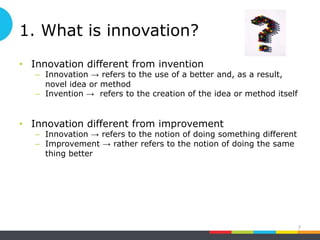 1. What is innovation?
• Innovation different from invention
– Innovation → refers to the use of a better and, as a result,
novel idea or method
– Invention → refers to the creation of the idea or method itself
• Innovation different from improvement
– Innovation → refers to the notion of doing something different
– Improvement → rather refers to the notion of doing the same
thing better
7
 