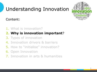 Understanding Innovation
Content:
1. What is innovation?
2. Why is innovation important?
3. Types of innovation
4. Innovation drivers & barriers
5. How to “initialise” innovation?
6. Open Innovation
7. Innovation in arts & humanities
8
 