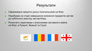 ■ Сформовано кредитні досьє позичальників на Кіпрі.
■ Перебуває на стадії завершення внесення предметів застав
до публічного реєстру застав Кіпру.
■ Розпочато переговори з власниками заставного майна
на Кіпрі, в Румунії, Франції та Грузії.
Результати
 