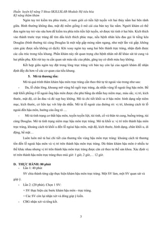 Huấn luyện kỹ năng Y khoa-SKILLSLAB-Module Hệ tiêu hóa
Kỹ năng thăm khám
3
Ngón tay trỏ kiểm tra phía trước, ở nam giới có tiền liệt tuyến với hai thùy nằm hai bên rãnh
giữa. Bình thường không đau, mật độ mềm giống ô mô cái của bàn tay lúc nắm. Người khám có thể
đưa ngón tay trỏ vào sâu hơn để kiểm tra phía trên tiền liệt tuyến, sờ được túi tinh ở hai bên. Kích thích
vào thành trước trực tràng để tìm dấu kích thích phúc mạc, nếu bệnh nhân kêu đau gọi là tiếng kêu
Douglas (bình thường túi cùng Douglas là một nếp gấp mỏng nằm ngang, như một lằn vải gấp; không
cảm giác được nếu không có dịch). Khi xoay ngón tay sang hai bên thành trực tràng, nhận định được
các cấu trúc trong tiểu khung. Phần khám này rất quan trọng cho bệnh nhân nữ để khảo sát tử cung và
hai phần phụ. Khi rút tay ra cần quan sát màu sắc của phân, găng tay có dính máu hay không.
Kết hợp giữa ngón tay đặt trong lòng trực tràng với bàn tay còn lại của người khám để nhận
định đầy đủ hơn về các cơ quan của tiểu khung.
5. Mô tả thương tổn:
Mô tả quá trình thăm khám hậu môn trực tràng cần theo thứ tự từ ngoài vào trong như sau:
- Da, lỗ chân lông, khoang mỡ vùng hố ngồi trực tràng, da nhẵn vùng lỗ ngoài ống hậu môn. Bề
mặt khối phồng ở lỗ ngoài ống hậu môn được che phủ bằng da nhẵn hay niêm mạc, màu sắc, vị trí, kích
thước, mật độ, có ấn đau và đè xẹp hay không. Mô tả chi tiết khối sa ở hậu môn: hình dạng nếp niêm
mạc, kích thước, có liên tục với lớp da nhẵn. Mô tả lỗ ngoài của đường rò: vị trí, khoảng cách từ lỗ
ngoài đến hậu môn, hướng cửa ống rò …
- Mô tả tình trạng cơ thắt hậu môn, tuyến tuyền liệt, túi tinh, cổ và thân tử cung, buồng trứng, túi
cùng Douglas. Mô tả tình trạng niêm mạc hậu môn trực tràng. Mô tả khối u: vị trí trên thành hậu môn
trực tràng, khoảng cách từ khối u đến lỗ ngòai hậu môn, mật độ, kích thước, hình dạng, chân khối u, di
động, bề mặt…
Luôn luôn mô tả hai chi tiết của thương tổn vùng hậu môn trực tràng: khoảng cách từ thương
tổn đến lỗ ngoài hậu môn và vị trí trên thành hậu môn trực tràng. Dù thăm khám hậu môn ở nhiều tư
thế khác nhau nhưng vị trí trên thành hậu môn trực tràng được căn cứ theo tư thế sản khoa. Xác định vị
trí trên thành hậu môn trực tràng theo múi giờ: 1 giờ, 2 giờ,… 12 giờ.
D. THỰC HÀNH: 80 phút
- Lần 1: 40 phút
SV chia thành từng cặp thực hiện khám hậu môn trực tràng. Một SV làm, một SV quan sát và
góp ý.
- Lần 2: (20 phút). Chọn 1 SV:
+ SV thực hiện các bước khám hậu môn - trực tràng.
+ Các SV còn lại nhận xét và đóng góp ý kiến.
- CBG nhận xét và tổng kết.
 