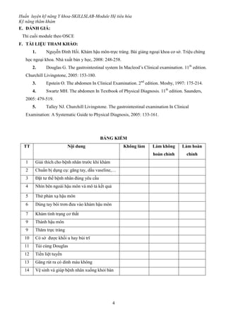 Huấn luyện kỹ năng Y khoa-SKILLSLAB-Module Hệ tiêu hóa
Kỹ năng thăm khám
4
E. ĐÁNH GIÁ:
Thi cuối module theo OSCE
F. TÀI LIỆU THAM KHẢO:
1. Nguyễn Đình Hối. Khám hậu môn-trực tràng. Bài giảng ngoại khoa cơ sở. Triệu chứng
học ngoại khoa. Nhà xuất bản y học, 2008: 248-258.
2. Douglas G. The gastrointestinal system In Macleod’s Clinical examination. 11th
edition.
Churchill Livingstone, 2005: 153-180.
3. Epstein O. The abdomen In Clinical Examination. 2nd
edition. Mosby, 1997: 175-214.
4. Swartz MH. The abdomen In Textbook of Physical Diagnosis. 11th
edition. Saunders,
2005: 479-519.
5. Talley NJ. Churchill Livingstone. The gastrointestinal examination In Clinical
Examination: A Systematic Guide to Physical Diagnosis, 2005: 133-161.
BẢNG KIỂM
TT Nội dung Không làm Làm không
hoàn chỉnh
Làm hoàn
chỉnh
1 Giải thích cho bệnh nhân trước khi khám
2 Chuẩn bị dụng cụ: găng tay, dầu vaseline,…
3 Đặt tư thế bệnh nhân đúng yêu cầu
4 Nhìn bên ngoài hậu môn và mô tả kết quả
5 Thử phản xạ hậu môn
6 Dùng tay bôi trơn đưa vào khám hậu môn
7 Khám tình trạng cơ thắt
9 Thành hậu môn
9 Thăm trực tràng
10 Có sờ được khối u hay búi trĩ
11 Túi cùng Douglas
12 Tiền liệt tuyến
13 Găng rút ra có dính máu không
14 Vệ sinh và giúp bệnh nhân xuống khỏi bàn
 