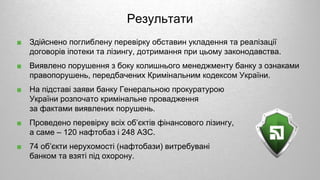 ■ Здійснено поглиблену перевірку обставин укладення та реалізації
договорів іпотеки та лізингу, дотримання при цьому законодавства.
■ Виявлено порушення з боку колишнього менеджменту банку з ознаками
правопорушень, передбачених Кримінальним кодексом України.
■ На підставі заяви банку Генеральною прокуратурою
України розпочато кримінальне провадження
за фактами виявлених порушень.
■ Проведено перевірку всіх об’єктів фінансового лізингу,
а саме – 120 нафтобаз і 248 АЗС.
■ 74 об’єкти нерухомості (нафтобази) витребувані
банком та взяті під охорону.
Результати
 