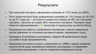 Результати
■ Під токсичний портфель сформовано резервів на 170,3 млрд грн (89%).
■ Після докапіталізації буде доформовано резервів до 174,3 млрд грн (91,5%)
та ще 6,7 млрд грн – на покриття кредитного ризику за НБУ під токсичний
портфель. Загалом це покриє 95% токсичного портфеля. Портфель буде
повністю зарезервованим і НЕ тиснутиме в подальшому на капітал банку.
■ Продовжується робота з проблемним портфелем з метою повернення
коштів (вивчення та стягнення заставного майна, перемовини тощо).
■ Проведено 5 службових розслідувань, відкрито 9 кримінальних справ.
І ця робота буде продовжуватись.
■ Продовжується робота (згідно з домовленістю з МВФ) з рядом іноземних
консультантів щодо проведення зовнішніх розслідувань та перемовин
з колишніми акціонерами, з метою повернення виведених коштів.
 