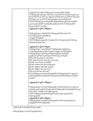 აჩვენებს ბარათებს მოსწავლეები ასახელებენ საგნებს.
მოსწავლეებს ეძლევათ დრო დაათვალიერონ ილუსტრაციები და
წაიკითხონ სათაური და აქედან გამომდინარე დაინახონ ამერიკის
წარსული და დაინახონ დღევანდელი გადასახედიდან.
სსსმ მოსწავლე დაასახელებს შეძლებისდაგვარად საგნებს,
დაათვალიერებს ილუსტრაციებს და მათი საშუალებით
წაიკითხოს სათაური.
აქტივობა 3. დრო-10წუთი.
მასწავლებელი ასმენინებს მოსწავლეებს Play tracks 36-
37.მოსწავლეები უსმენენ და
მიყვებიან ტექსტს.
სსსმ მოსწავლე აკეთებს ამ აქტივობას თანაკლასელთან ერთად
შეძლებისდაგვარად
აქტივობა 4. დრო-7 წუთი.
მასწავლებელი აკითხვინებს მოსწავლეებს ტექსტს და
თანმიმდევრულად ხსნის უცხო სიტყვათა განმარტებას.
მასწავლებელი სვამს შეკითხვებს ტექსტის გარშემო.
ტექსტის გარშემო დასმული ძირითადი კითხვები:
 Where did the pioneers travel first?
 Who chop down the trees men or women?
 Did they need houses and fields?
 Did the women cook food in big pots?
 Did the children help their parents?
 Did the children have got toys?
 What toys did they have got?
იისსსმ მოსწავლე კითხულობს ტექსტს დამიხვდეს უცხო სიტყვათა
განმარტებებს და შეძლებს მარტივ კითხვებზე მარტივი პასუხის
გაცემას
აქტივობა 5. დრო-10წუთი.
მასწავლებელი თხოვს მოსწავლეებს ახლად შეძენილი ცოდნა და
უნარები გამოიყენონ პრაქტიკაში.მოსწავლეები ასრულებენ სხვა და
სხვა სახის სამუშაოს პრაქტიკულად.
სსსმ მოსწავლე შეძლებისდაგვარად ერთვება დავალების
შესრულებაში.
აქტივობა 6. დრო-3 წუთი.
მასწავლებელი აძლევს მოსწავლეებს საშინაო დავალებას და
უჩვენებს მიმართულებებს.
ინგლისურის ადაპტირებული გეგმა
მასწავლებელი: ხათუნა ბედენაშვილი
 