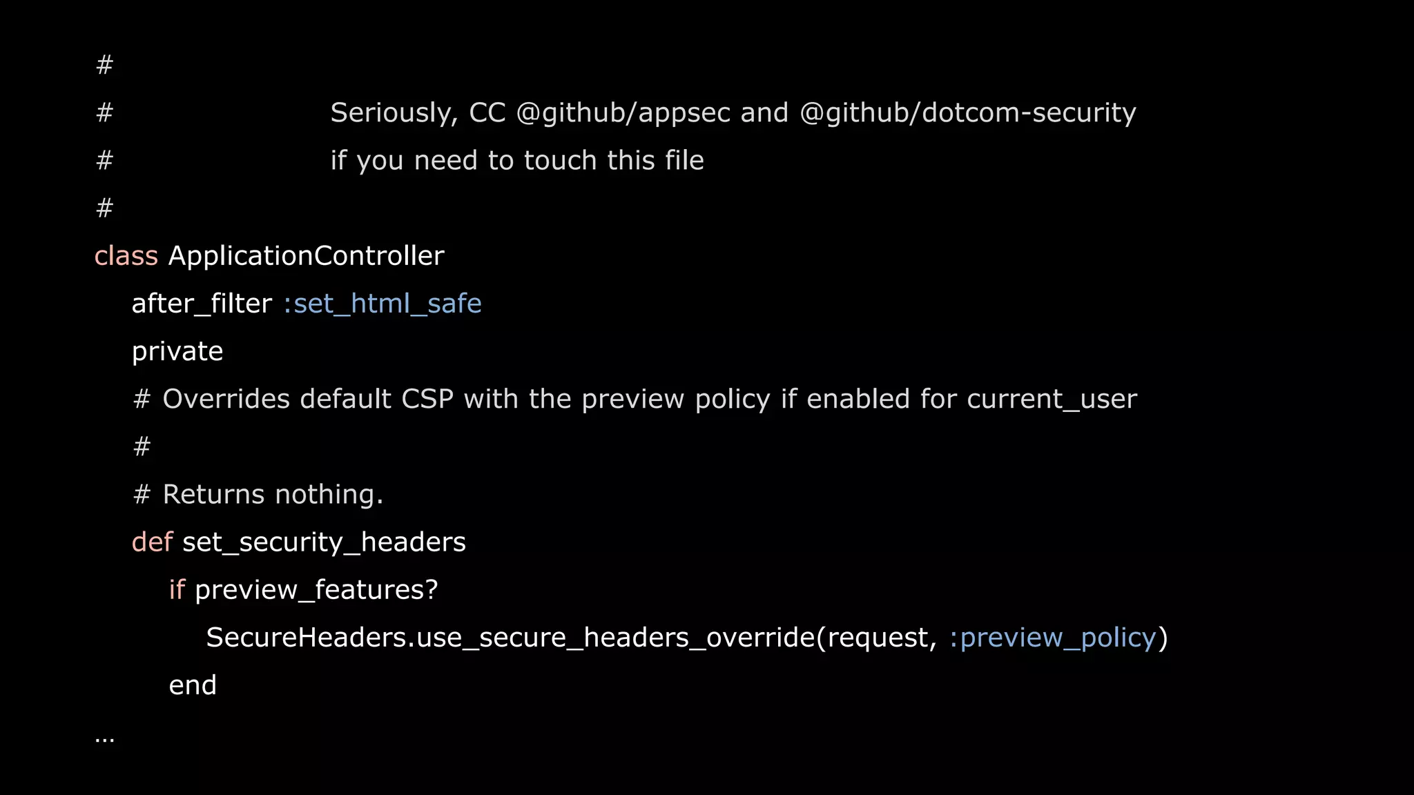 20
#
# Seriously, CC @github/appsec and @github/dotcom-security
# if you need to touch this file
#
class ApplicationController
after_filter :set_html_safe
private
# Overrides default CSP with the preview policy if enabled for current_user
#
# Returns nothing.
def set_security_headers
if preview_features?
SecureHeaders.use_secure_headers_override(request, :preview_policy)
end
…
 