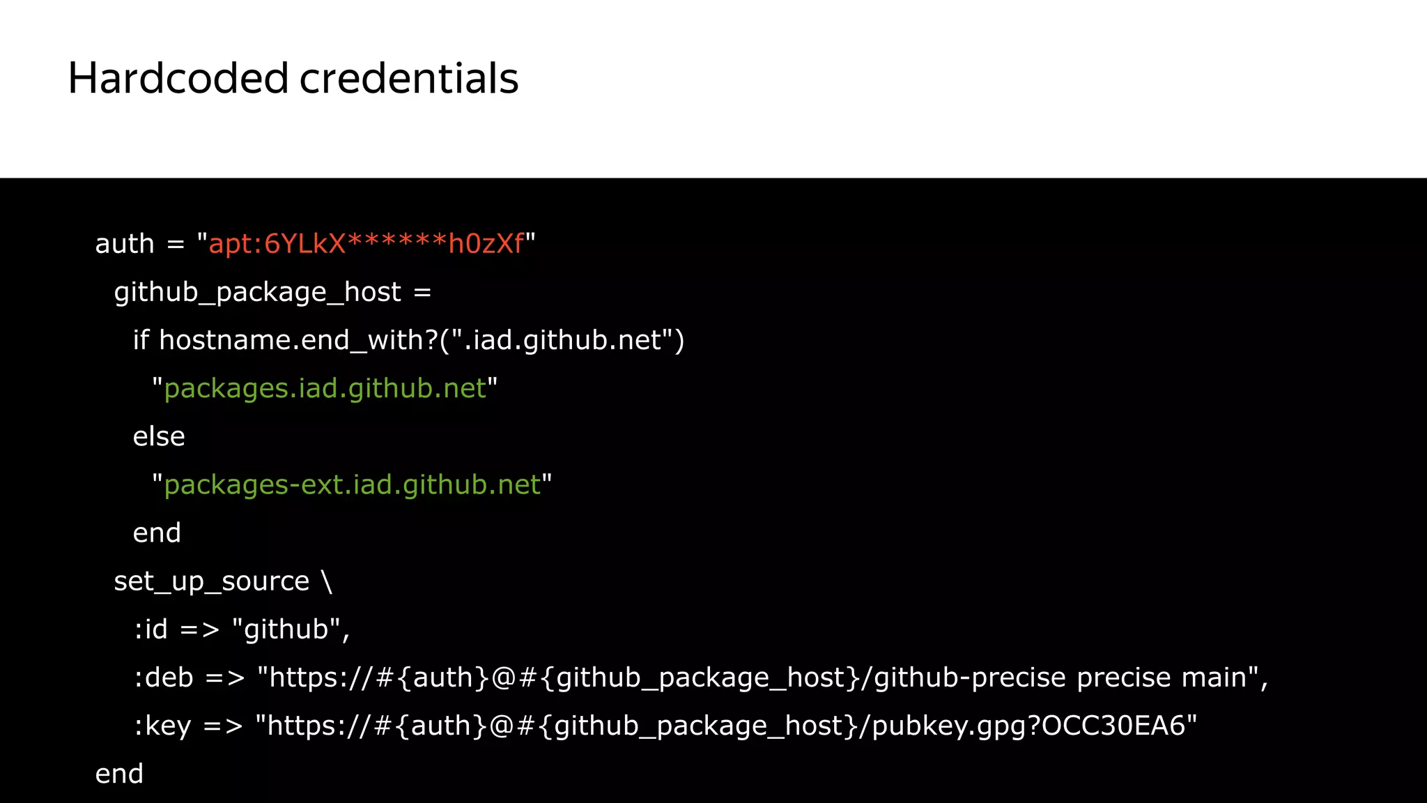Hardcoded credentials
22
auth = "apt:6YLkX******h0zXf"
github_package_host =
if hostname.end_with?(".iad.github.net")
"packages.iad.github.net"
else
"packages-ext.iad.github.net"
end
set_up_source 
:id => "github",
:deb => "https://#{auth}@#{github_package_host}/github-precise precise main",
:key => "https://#{auth}@#{github_package_host}/pubkey.gpg?OCC30EA6"
end
Красный цвет
не правильный
 