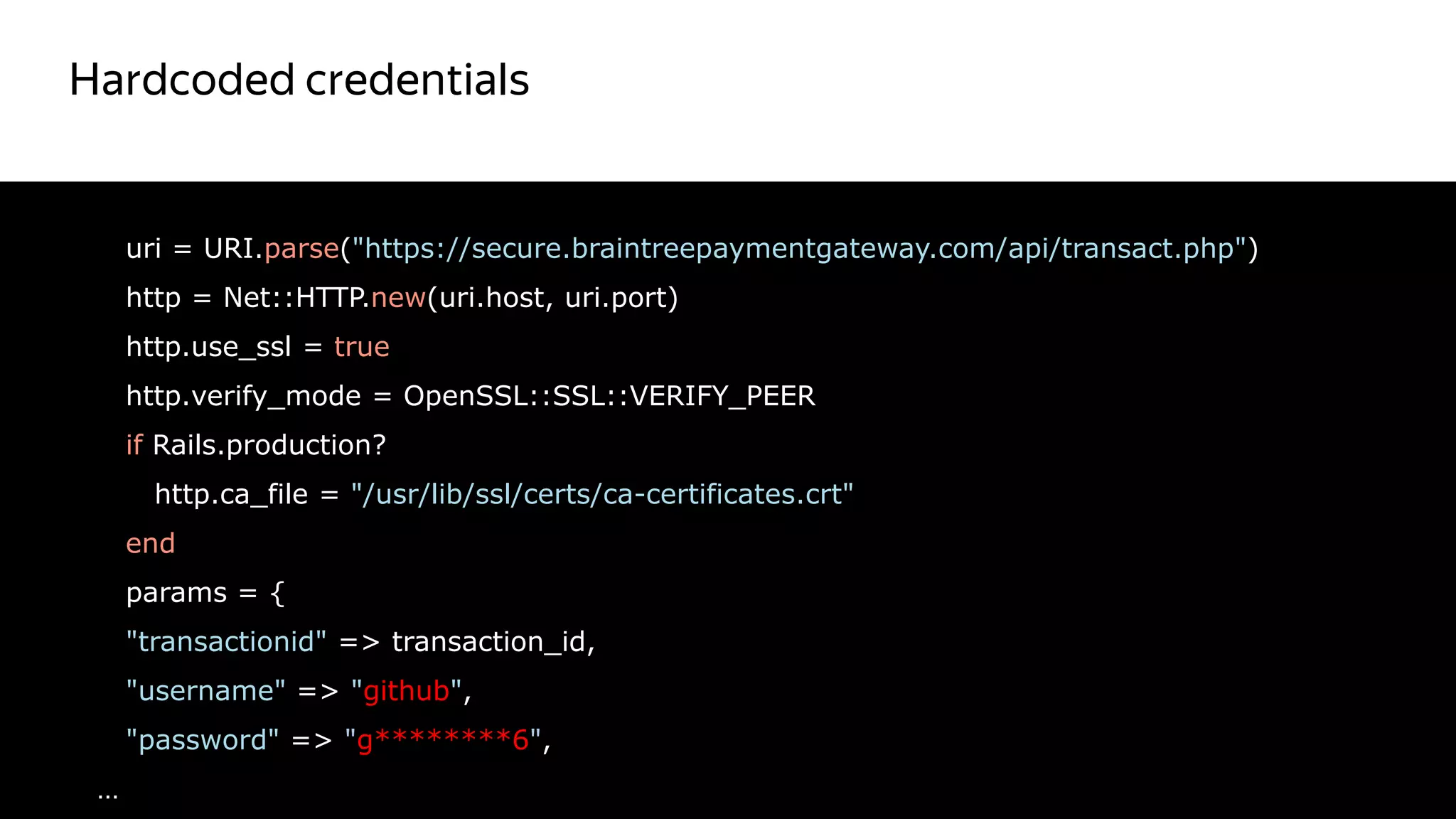 Hardcoded credentials
23
uri = URI.parse("https://secure.braintreepaymentgateway.com/api/transact.php")
http = Net::HTTP.new(uri.host, uri.port)
http.use_ssl = true
http.verify_mode = OpenSSL::SSL::VERIFY_PEER
if Rails.production?
http.ca_file = "/usr/lib/ssl/certs/ca-certificates.crt"
end
params = {
"transactionid" => transaction_id,
"username" => "github",
"password" => "g********6",
…
Красный цвет
не правильный
 