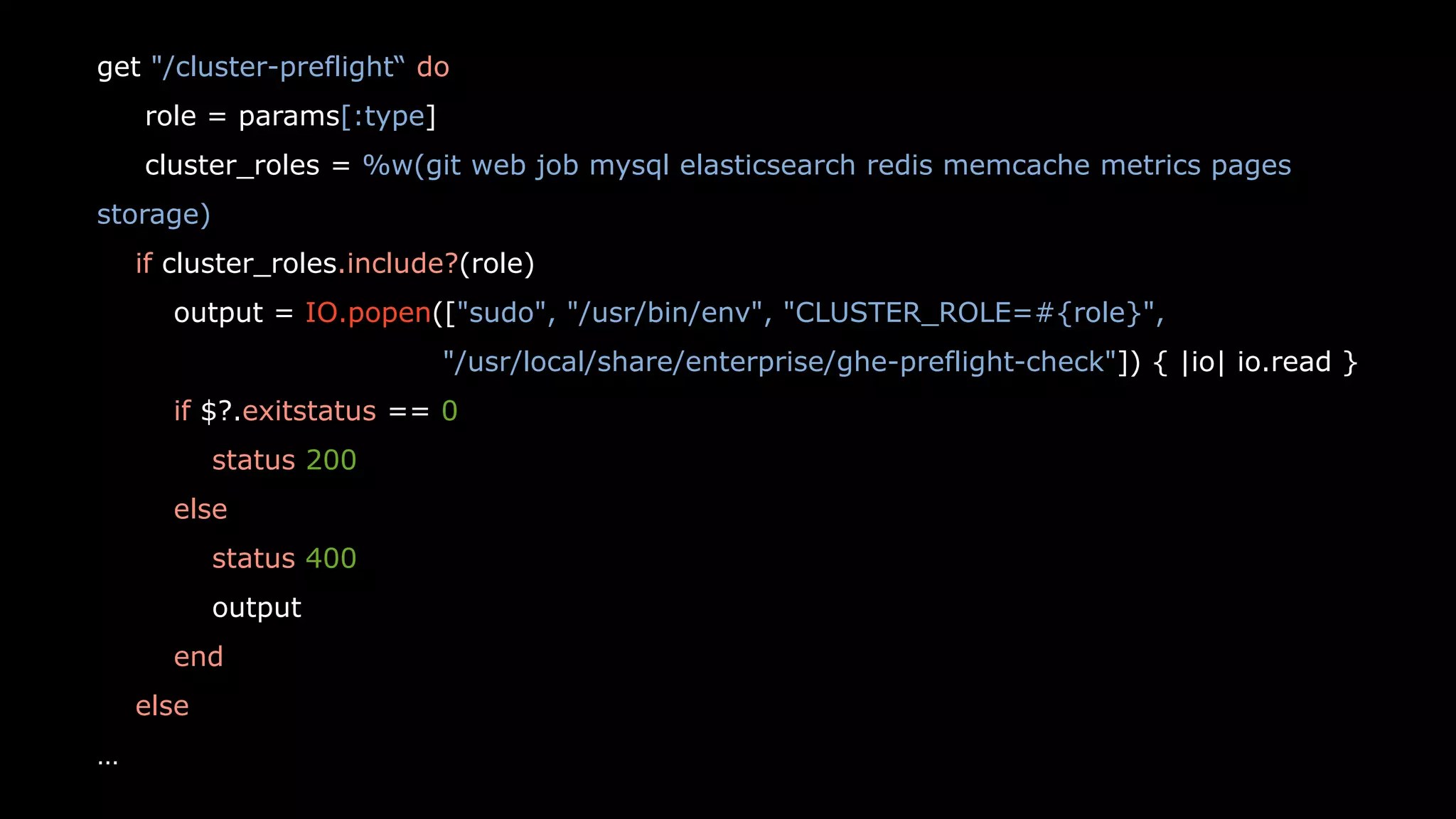 27
get "/cluster-preflight“ do
role = params[:type]
cluster_roles = %w(git web job mysql elasticsearch redis memcache metrics pages
storage)
if cluster_roles.include?(role)
output = IO.popen(["sudo", "/usr/bin/env", "CLUSTER_ROLE=#{role}",
"/usr/local/share/enterprise/ghe-preflight-check"]) { |io| io.read }
if $?.exitstatus == 0
status 200
else
status 400
output
end
else
…
 