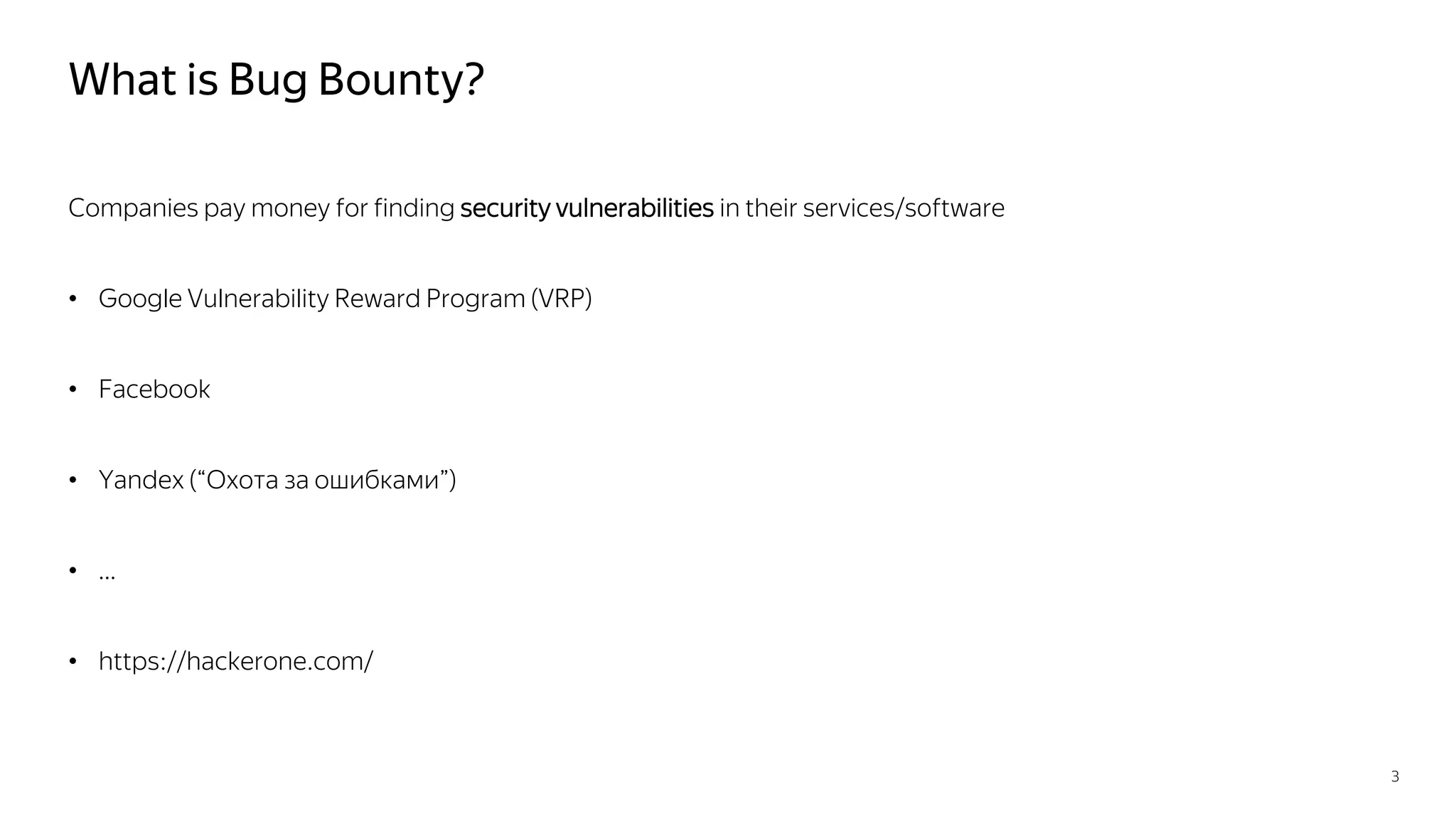 What is Bug Bounty?
Companies pay money for finding security vulnerabilities in their services/software
• Google Vulnerability Reward Program (VRP)
• Facebook
• Yandex (“Охота за ошибками”)
• …
• https://hackerone.com/
3
 