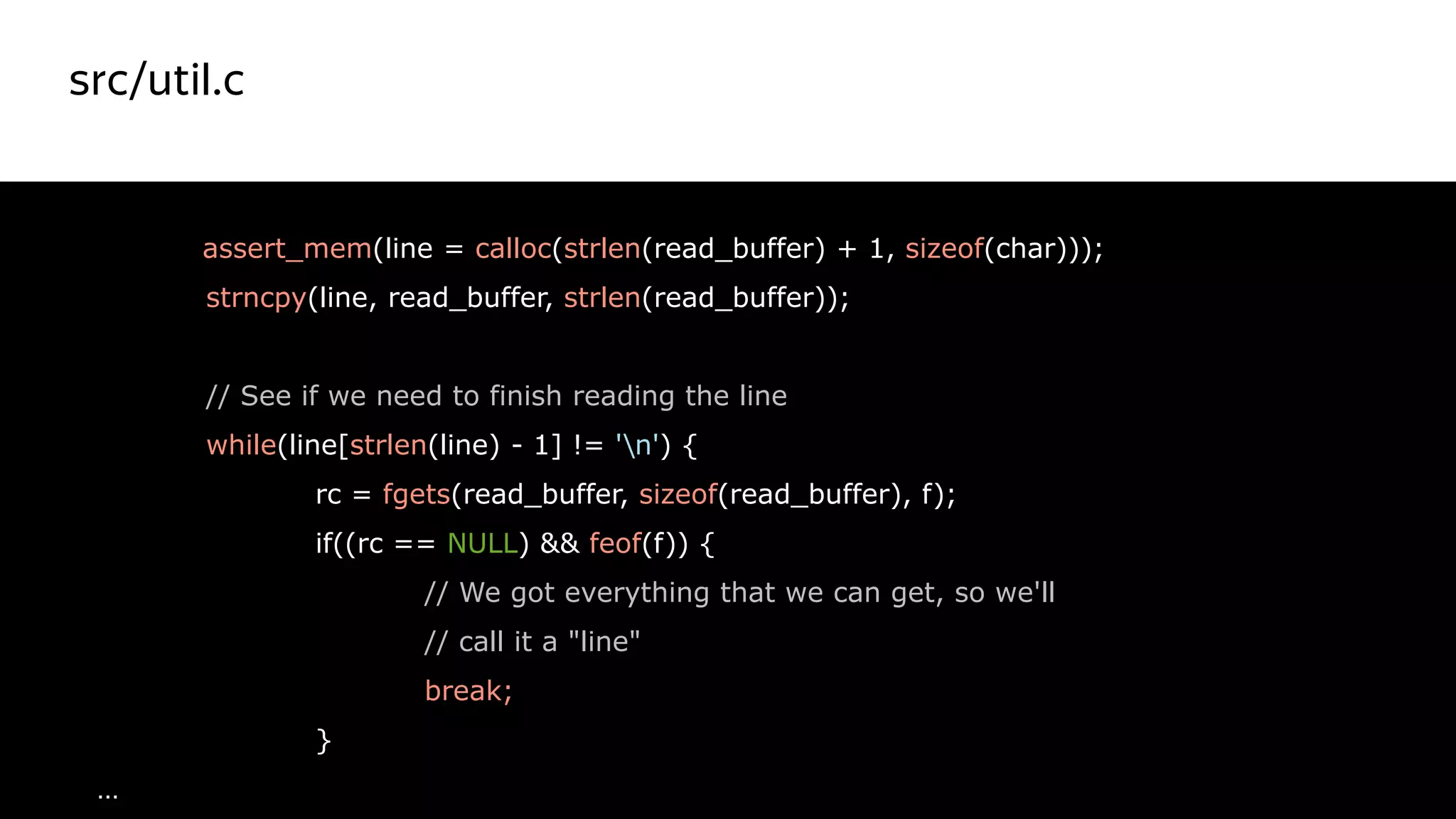src/util.c
32
assert_mem(line = calloc(strlen(read_buffer) + 1, sizeof(char)));
strncpy(line, read_buffer, strlen(read_buffer));
// See if we need to finish reading the line
while(line[strlen(line) - 1] != 'n') {
rc = fgets(read_buffer, sizeof(read_buffer), f);
if((rc == NULL) && feof(f)) {
// We got everything that we can get, so we'll
// call it a "line"
break;
}
…
Красный цвет
не правильный
 