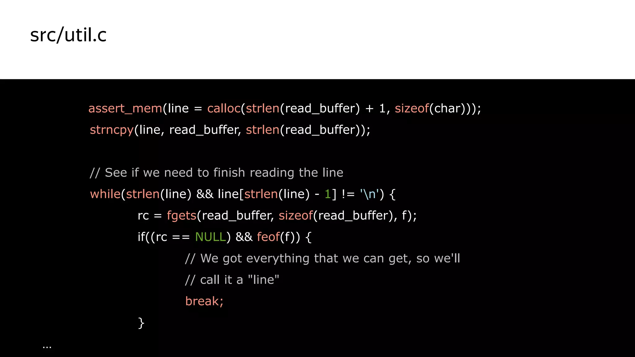 src/util.c
33
assert_mem(line = calloc(strlen(read_buffer) + 1, sizeof(char)));
strncpy(line, read_buffer, strlen(read_buffer));
// See if we need to finish reading the line
while(strlen(line) && line[strlen(line) - 1] != 'n') {
rc = fgets(read_buffer, sizeof(read_buffer), f);
if((rc == NULL) && feof(f)) {
// We got everything that we can get, so we'll
// call it a "line"
break;
}
…
Красный цвет
не правильный
 