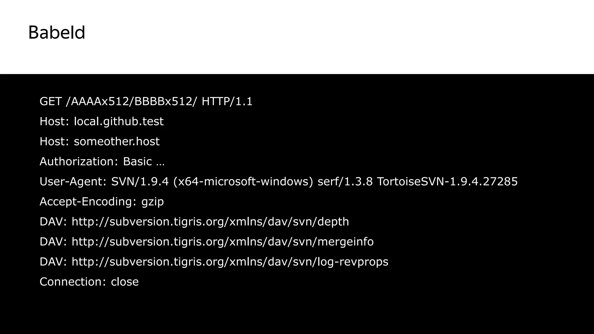 Babeld
36
GET /AAAAx512/BBBBx512/ HTTP/1.1
Host: local.github.test
Host: someother.host
Authorization: Basic …
User-Agent: SVN/1.9.4 (x64-microsoft-windows) serf/1.3.8 TortoiseSVN-1.9.4.27285
Accept-Encoding: gzip
DAV: http://subversion.tigris.org/xmlns/dav/svn/depth
DAV: http://subversion.tigris.org/xmlns/dav/svn/mergeinfo
DAV: http://subversion.tigris.org/xmlns/dav/svn/log-revprops
Connection: close
 