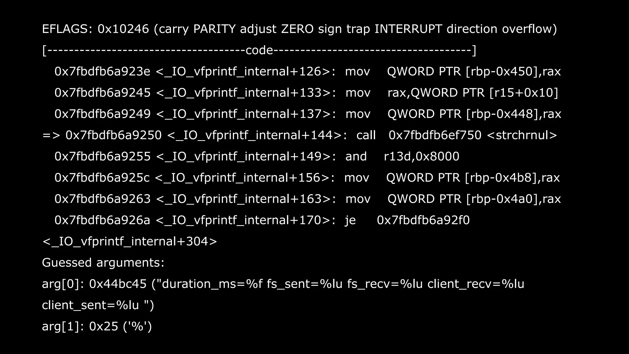 39
EFLAGS: 0x10246 (carry PARITY adjust ZERO sign trap INTERRUPT direction overflow)
[-------------------------------------code-------------------------------------]
0x7fbdfb6a923e <_IO_vfprintf_internal+126>: mov QWORD PTR [rbp-0x450],rax
0x7fbdfb6a9245 <_IO_vfprintf_internal+133>: mov rax,QWORD PTR [r15+0x10]
0x7fbdfb6a9249 <_IO_vfprintf_internal+137>: mov QWORD PTR [rbp-0x448],rax
=> 0x7fbdfb6a9250 <_IO_vfprintf_internal+144>: call 0x7fbdfb6ef750 <strchrnul>
0x7fbdfb6a9255 <_IO_vfprintf_internal+149>: and r13d,0x8000
0x7fbdfb6a925c <_IO_vfprintf_internal+156>: mov QWORD PTR [rbp-0x4b8],rax
0x7fbdfb6a9263 <_IO_vfprintf_internal+163>: mov QWORD PTR [rbp-0x4a0],rax
0x7fbdfb6a926a <_IO_vfprintf_internal+170>: je 0x7fbdfb6a92f0
<_IO_vfprintf_internal+304>
Guessed arguments:
arg[0]: 0x44bc45 ("duration_ms=%f fs_sent=%lu fs_recv=%lu client_recv=%lu
client_sent=%lu ")
arg[1]: 0x25 ('%')
 
