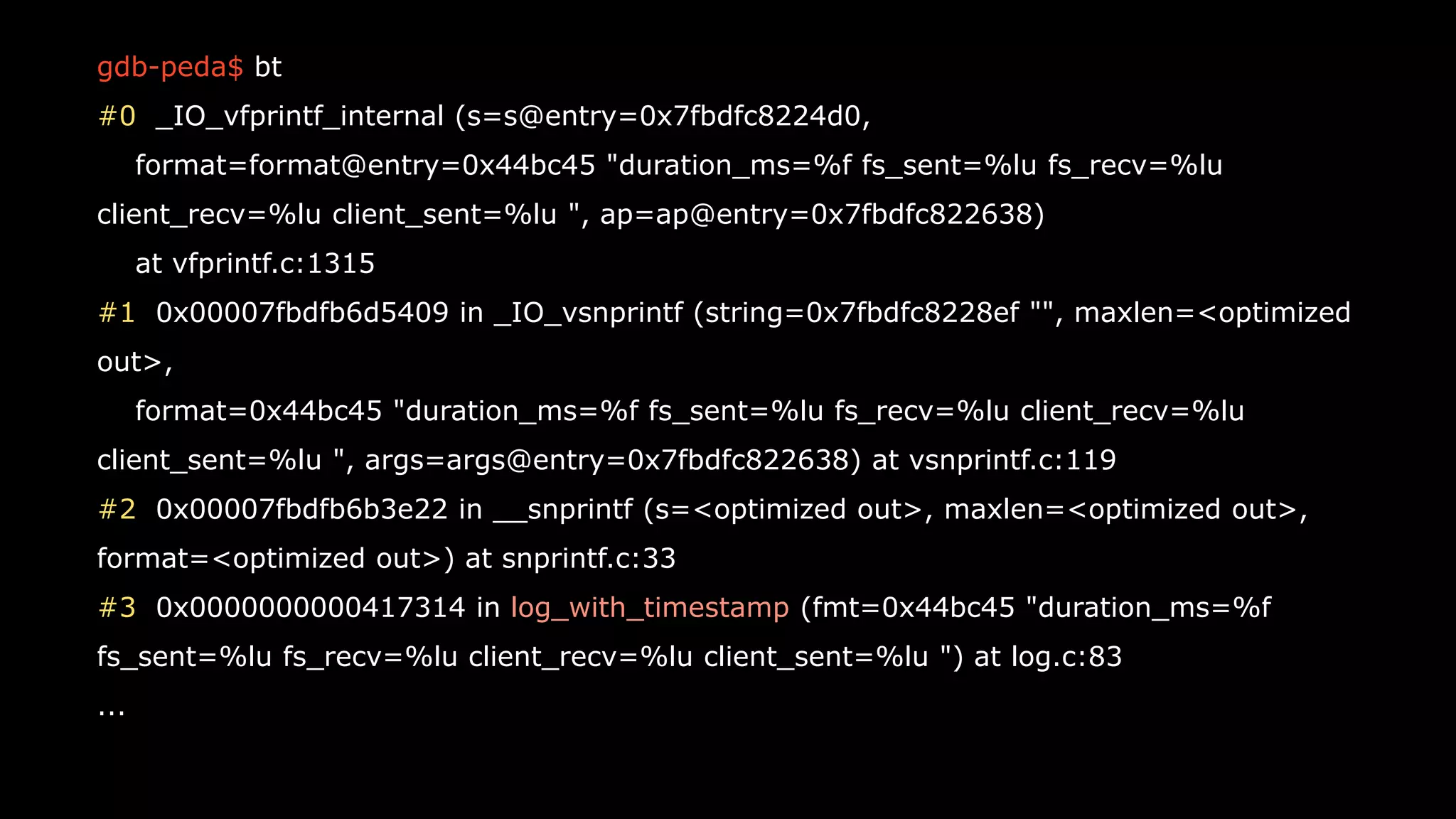 40
gdb-peda$ bt
#0 _IO_vfprintf_internal (s=s@entry=0x7fbdfc8224d0,
format=format@entry=0x44bc45 "duration_ms=%f fs_sent=%lu fs_recv=%lu
client_recv=%lu client_sent=%lu ", ap=ap@entry=0x7fbdfc822638)
at vfprintf.c:1315
#1 0x00007fbdfb6d5409 in _IO_vsnprintf (string=0x7fbdfc8228ef "", maxlen=<optimized
out>,
format=0x44bc45 "duration_ms=%f fs_sent=%lu fs_recv=%lu client_recv=%lu
client_sent=%lu ", args=args@entry=0x7fbdfc822638) at vsnprintf.c:119
#2 0x00007fbdfb6b3e22 in __snprintf (s=<optimized out>, maxlen=<optimized out>,
format=<optimized out>) at snprintf.c:33
#3 0x0000000000417314 in log_with_timestamp (fmt=0x44bc45 "duration_ms=%f
fs_sent=%lu fs_recv=%lu client_recv=%lu client_sent=%lu ") at log.c:83
...
 