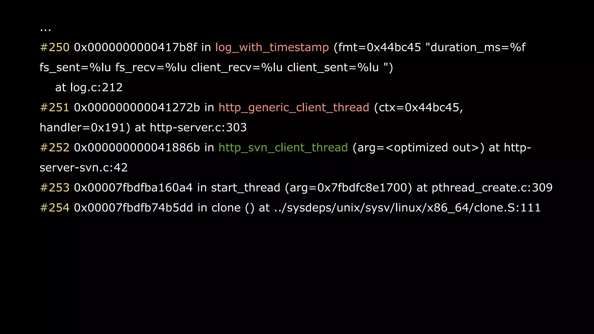 41
...
#250 0x0000000000417b8f in log_with_timestamp (fmt=0x44bc45 "duration_ms=%f
fs_sent=%lu fs_recv=%lu client_recv=%lu client_sent=%lu ")
at log.c:212
#251 0x000000000041272b in http_generic_client_thread (ctx=0x44bc45,
handler=0x191) at http-server.c:303
#252 0x000000000041886b in http_svn_client_thread (arg=<optimized out>) at http-
server-svn.c:42
#253 0x00007fbdfba160a4 in start_thread (arg=0x7fbdfc8e1700) at pthread_create.c:309
#254 0x00007fbdfb74b5dd in clone () at ../sysdeps/unix/sysv/linux/x86_64/clone.S:111
 