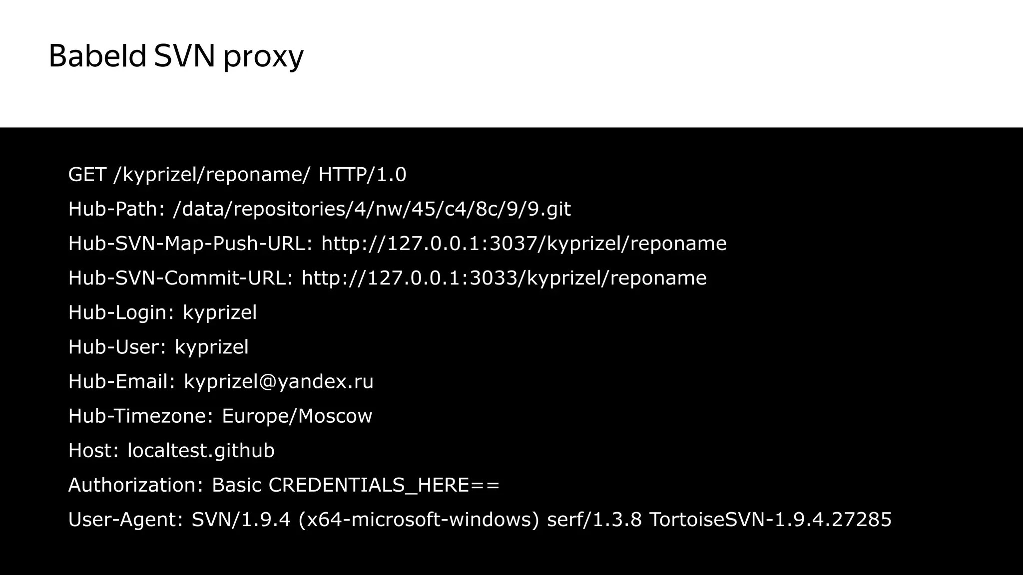 Babeld SVN proxy
43
GET /kyprizel/reponame/ HTTP/1.0
Hub-Path: /data/repositories/4/nw/45/c4/8c/9/9.git
Hub-SVN-Map-Push-URL: http://127.0.0.1:3037/kyprizel/reponame
Hub-SVN-Commit-URL: http://127.0.0.1:3033/kyprizel/reponame
Hub-Login: kyprizel
Hub-User: kyprizel
Hub-Email: kyprizel@yandex.ru
Hub-Timezone: Europe/Moscow
Host: localtest.github
Authorization: Basic CREDENTIALS_HERE==
User-Agent: SVN/1.9.4 (x64-microsoft-windows) serf/1.3.8 TortoiseSVN-1.9.4.27285
 