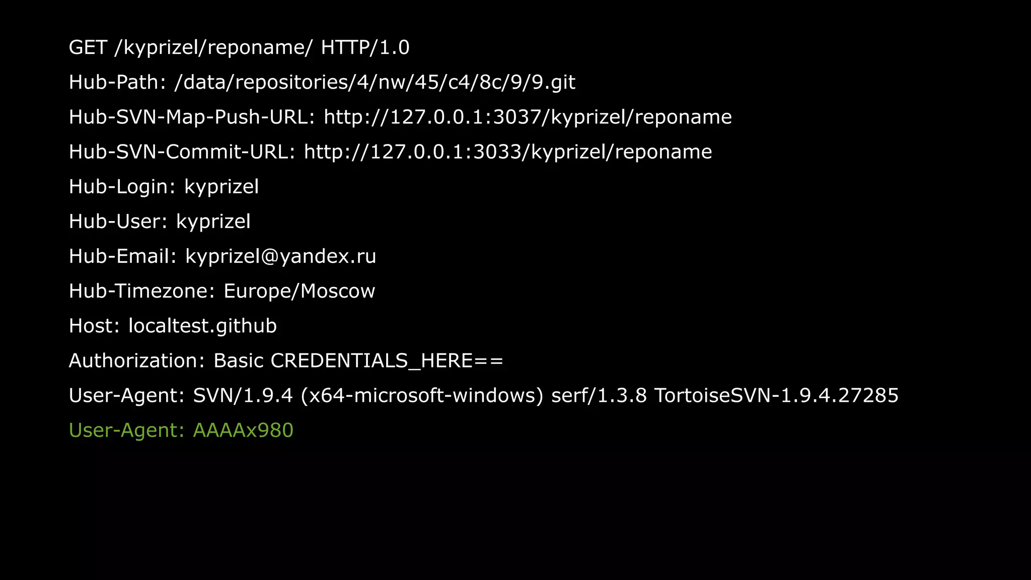 49
GET /kyprizel/reponame/ HTTP/1.0
Hub-Path: /data/repositories/4/nw/45/c4/8c/9/9.git
Hub-SVN-Map-Push-URL: http://127.0.0.1:3037/kyprizel/reponame
Hub-SVN-Commit-URL: http://127.0.0.1:3033/kyprizel/reponame
Hub-Login: kyprizel
Hub-User: kyprizel
Hub-Email: kyprizel@yandex.ru
Hub-Timezone: Europe/Moscow
Host: localtest.github
Authorization: Basic CREDENTIALS_HERE==
User-Agent: SVN/1.9.4 (x64-microsoft-windows) serf/1.3.8 TortoiseSVN-1.9.4.27285
User-Agent: AAAAx980
 