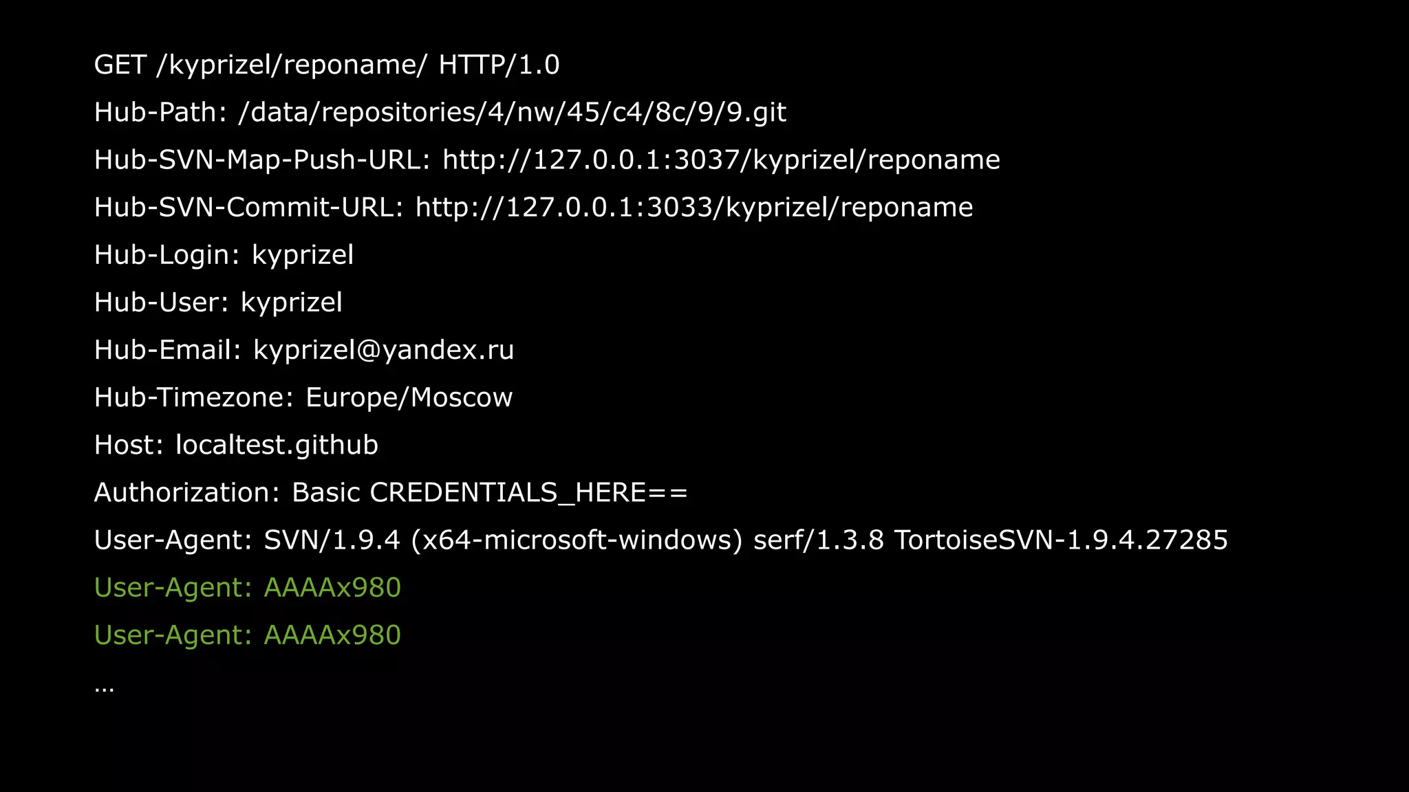 53
GET /kyprizel/reponame/ HTTP/1.0
Hub-Path: /data/repositories/4/nw/45/c4/8c/9/9.git
Hub-SVN-Map-Push-URL: http://127.0.0.1:3037/kyprizel/reponame
Hub-SVN-Commit-URL: http://127.0.0.1:3033/kyprizel/reponame
Hub-Login: kyprizel
Hub-User: kyprizel
Hub-Email: kyprizel@yandex.ru
Hub-Timezone: Europe/Moscow
Host: localtest.github
Authorization: Basic CREDENTIALS_HERE==
User-Agent: SVN/1.9.4 (x64-microsoft-windows) serf/1.3.8 TortoiseSVN-1.9.4.27285
User-Agent: AAAAx980
User-Agent: AAAAx980
…
 