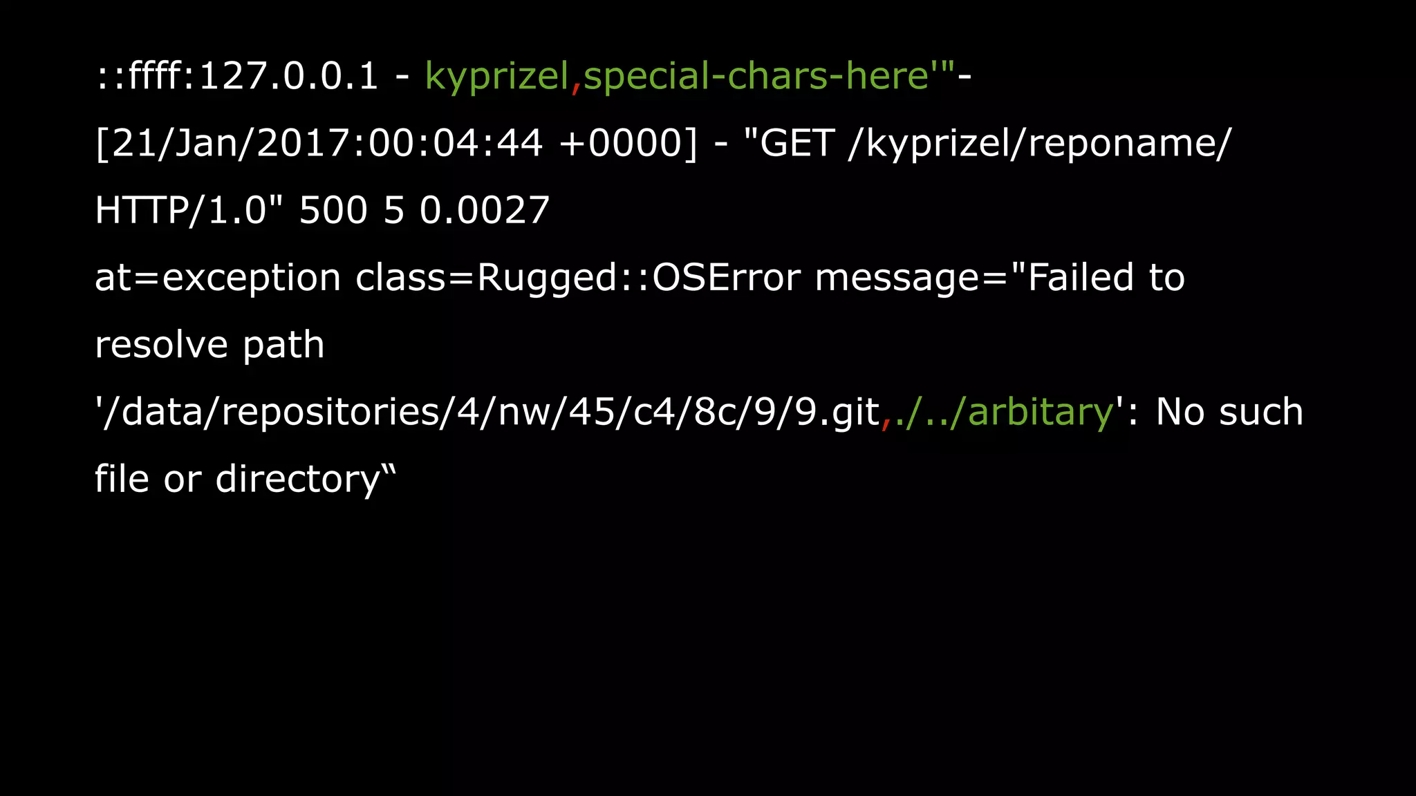 55
::ffff:127.0.0.1 - kyprizel,special-chars-here'"-
[21/Jan/2017:00:04:44 +0000] - "GET /kyprizel/reponame/
HTTP/1.0" 500 5 0.0027
at=exception class=Rugged::OSError message="Failed to
resolve path
'/data/repositories/4/nw/45/c4/8c/9/9.git,./../arbitary': No such
file or directory“
 