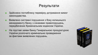 ■ Здійснено поглиблену перевірку дотримання вимог
законодавства.
■ Виявлено системні порушення з боку колишнього
менеджменту банку з ознаками правопорушень,
передбачених Кримінальним кодексом України.
■ На підставі заяви банку Генеральною прокуратурою
України розпочато кримінальне провадження
за фактами виявлених порушень.
Результати
 