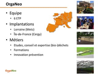 OrgaNeo
• Equipe
• 6 ETP
• Implantations
• Lorraine (Metz)
• Île-de-France (Cergy)
• Métiers
• Etudes, conseil et expertise (bio-)déchets
• Formations
• Innovation prévention
2
 