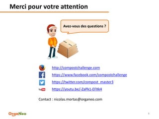 Merci pour votre attention
8
http://compostchallenge.com
https://www.facebook.com/compostchallenge
https://twitter.com/compost_master3
https://youtu.be/-ZaPk1-EFXk4
Contact : nicolas.mortas@organeo.com
Avez-vous des questions ?
 