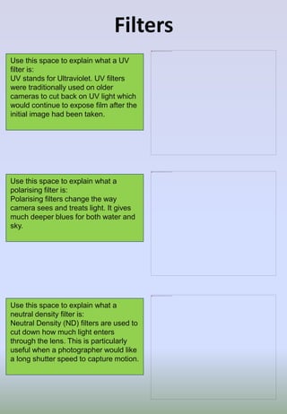 Filters
Use this space to explain what a
polarising filter is:
Polarising filters change the way
camera sees and treats light. It gives
much deeper blues for both water and
sky.
Use this space to explain what a
neutral density filter is:
Neutral Density (ND) filters are used to
cut down how much light enters
through the lens. This is particularly
useful when a photographer would like
a long shutter speed to capture motion.
Use this space to explain what a UV
filter is:
UV stands for Ultraviolet. UV filters
were traditionally used on older
cameras to cut back on UV light which
would continue to expose film after the
initial image had been taken.
 