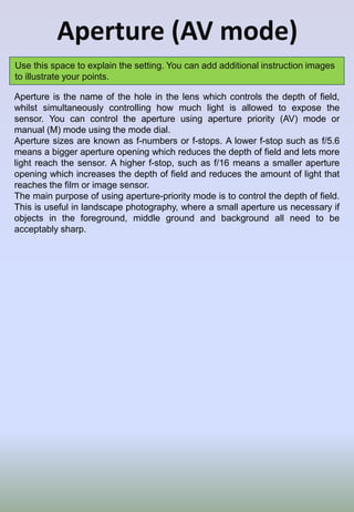 Aperture (AV mode)
Use this space to explain the setting. You can add additional instruction images
to illustrate your points.
Aperture is the name of the hole in the lens which controls the depth of field,
whilst simultaneously controlling how much light is allowed to expose the
sensor. You can control the aperture using aperture priority (AV) mode or
manual (M) mode using the mode dial.
Aperture sizes are known as f-numbers or f-stops. A lower f-stop such as f/5.6
means a bigger aperture opening which reduces the depth of field and lets more
light reach the sensor. A higher f-stop, such as f/16 means a smaller aperture
opening which increases the depth of field and reduces the amount of light that
reaches the film or image sensor.
The main purpose of using aperture-priority mode is to control the depth of field.
This is useful in landscape photography, where a small aperture us necessary if
objects in the foreground, middle ground and background all need to be
acceptably sharp.
 