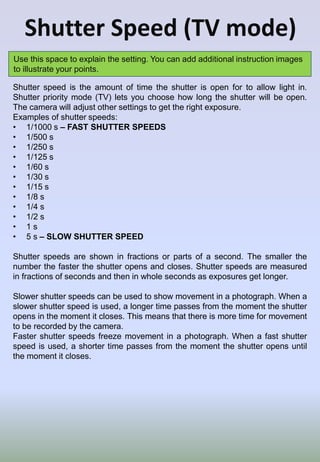 Shutter Speed (TV mode)
Use this space to explain the setting. You can add additional instruction images
to illustrate your points.
Shutter speed is the amount of time the shutter is open for to allow light in.
Shutter priority mode (TV) lets you choose how long the shutter will be open.
The camera will adjust other settings to get the right exposure.
Examples of shutter speeds:
• 1/1000 s – FAST SHUTTER SPEEDS
• 1/500 s
• 1/250 s
• 1/125 s
• 1/60 s
• 1/30 s
• 1/15 s
• 1/8 s
• 1/4 s
• 1/2 s
• 1 s
• 5 s – SLOW SHUTTER SPEED
Shutter speeds are shown in fractions or parts of a second. The smaller the
number the faster the shutter opens and closes. Shutter speeds are measured
in fractions of seconds and then in whole seconds as exposures get longer.
Slower shutter speeds can be used to show movement in a photograph. When a
slower shutter speed is used, a longer time passes from the moment the shutter
opens in the moment it closes. This means that there is more time for movement
to be recorded by the camera.
Faster shutter speeds freeze movement in a photograph. When a fast shutter
speed is used, a shorter time passes from the moment the shutter opens until
the moment it closes.
 